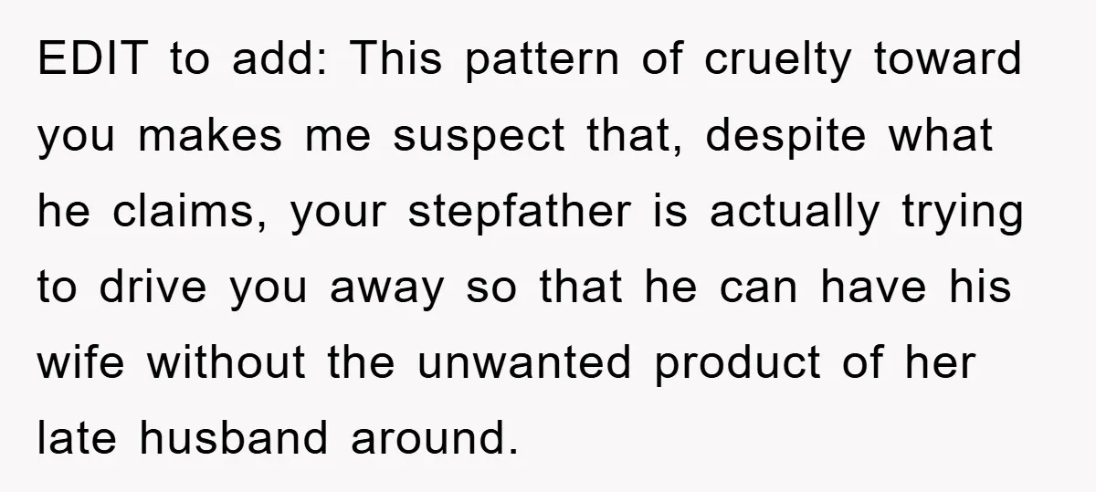EDIT to add: This pattern of cruelty toward you makes me suspect that, despite what he claims, your stepfather is actually trying to drive you away so that he can...