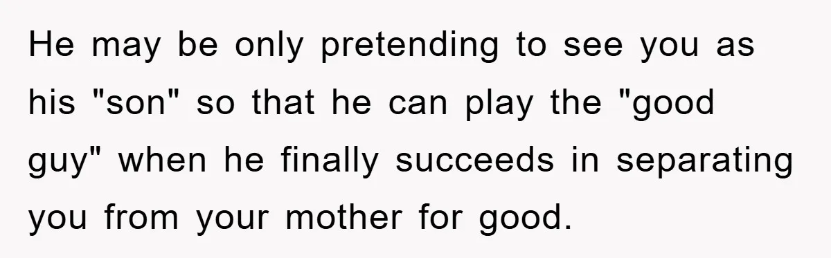 He may be only pretending to see you as his "son" so that he can play the "good guy" when he finally succeeds in separating you from your mother for...
