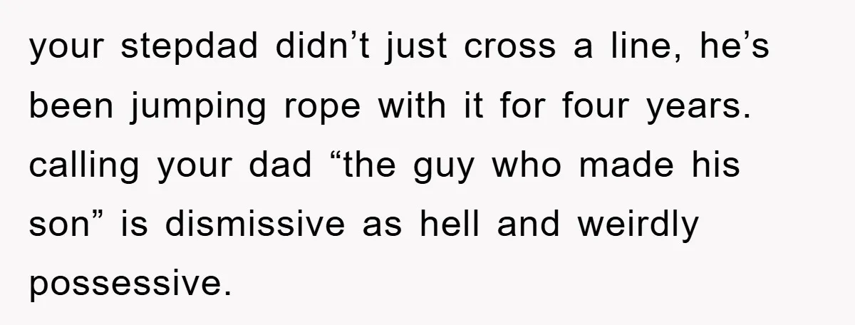 your stepdad didn’t just cross a line, he’s been jumping rope with it for four years. calling your dad “the guy who made his son” is dismissive as hell and...