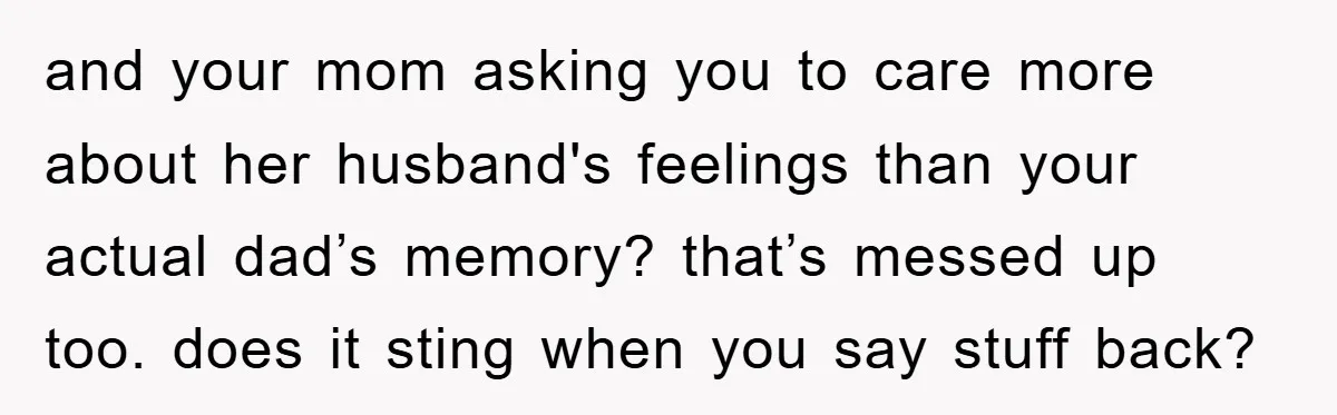 and your mom asking you to care more about her husband's feelings than your actual dad’s memory? that’s messed up too. does it sting when you say stuff back?
