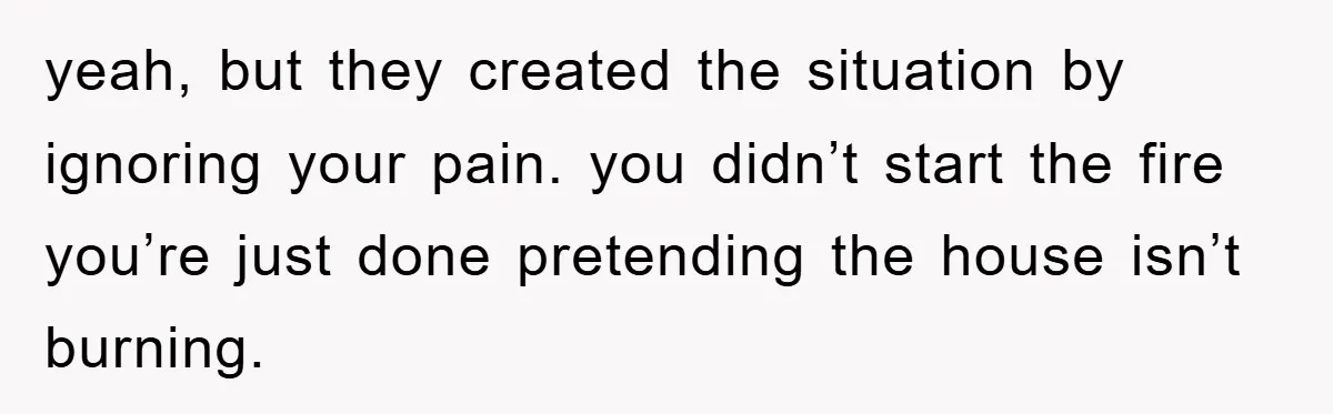 yeah, but they created the situation by ignoring your pain. you didn’t start the fire you’re just done pretending the house isn’t burning.