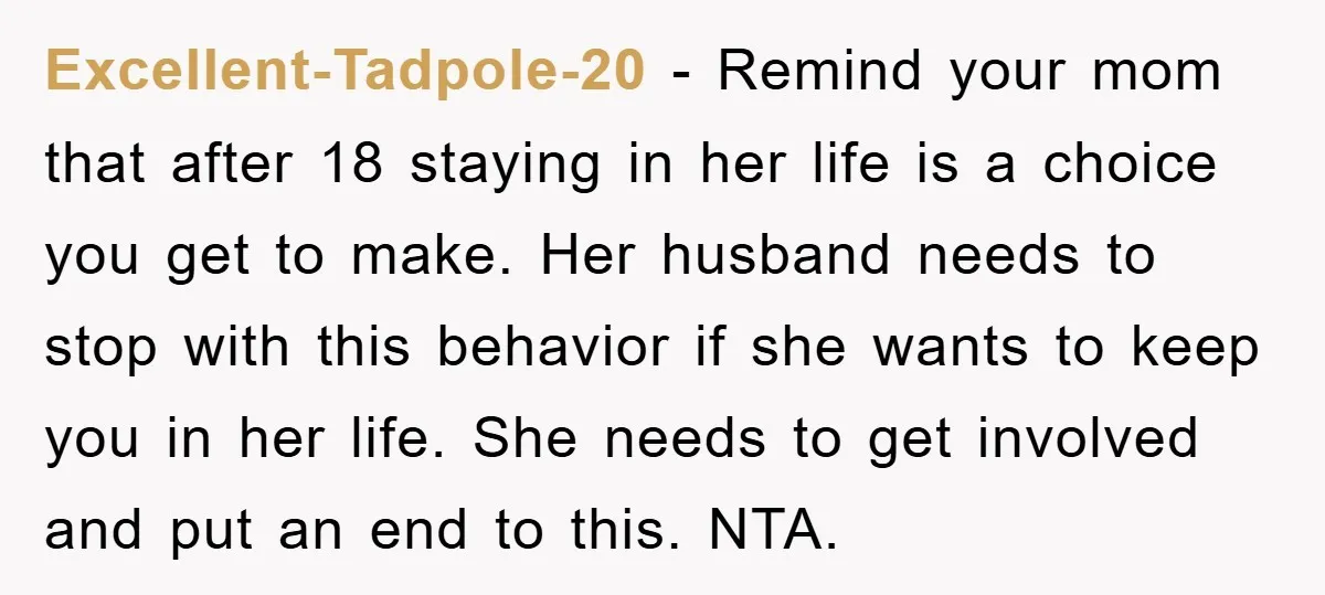 Excellent-Tadpole-20 − Remind your mom that after 18 staying in her life is a choice you get to make. Her husband needs to stop with this behavior if she wants...