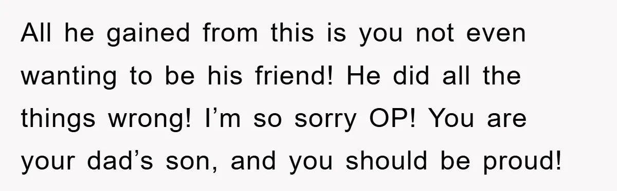 All he gained from this is you not even wanting to be his friend! He did all the things wrong! I’m so sorry OP! You are your dad’s son, and...