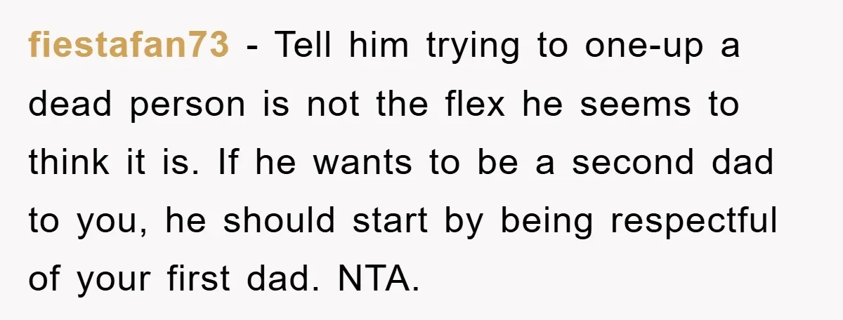fiestafan73 − Tell him trying to one-up a dead person is not the flex he seems to think it is. If he wants to be a second dad to you,...