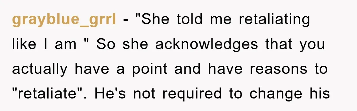 grayblue_grrl − "She told me retaliating like I am " So she acknowledges that you actually have a point and have reasons to "retaliate". He's not required to change his
