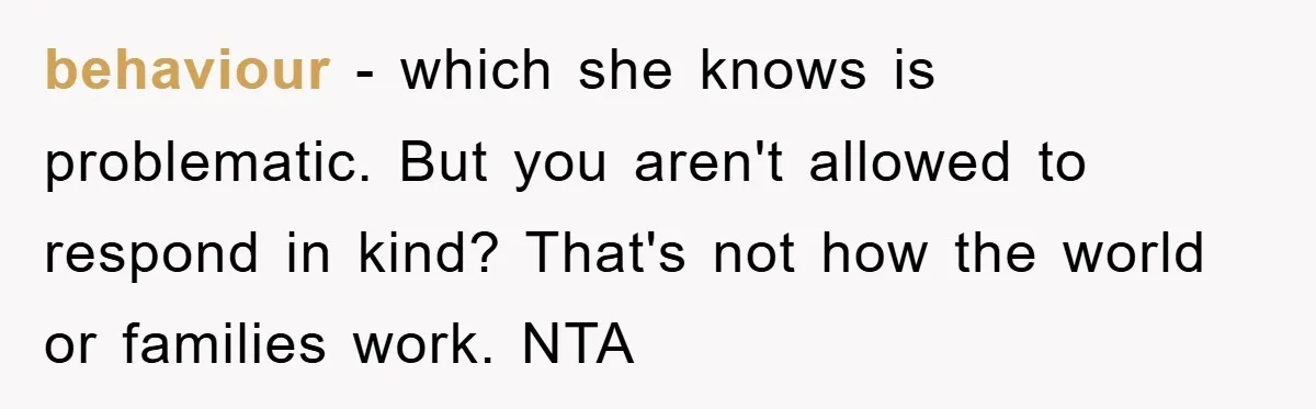 behaviour - which she knows is problematic. But you aren't allowed to respond in kind? That's not how the world or families work. NTA