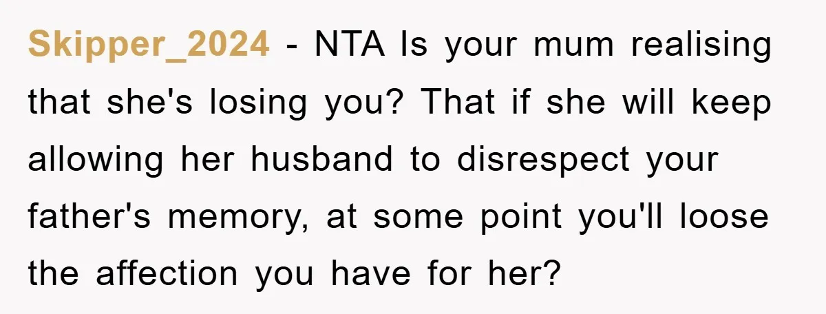 Skipper_2024 − NTA Is your mum realising that she's losing you? That if she will keep allowing her husband to disrespect your father's memory, at some point you'll loose the...