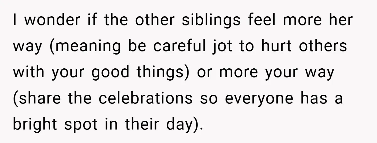 I wonder if the other siblings feel more her way (meaning be careful jot to hurt others with your good things) or more your way (share the celebrations so everyone...