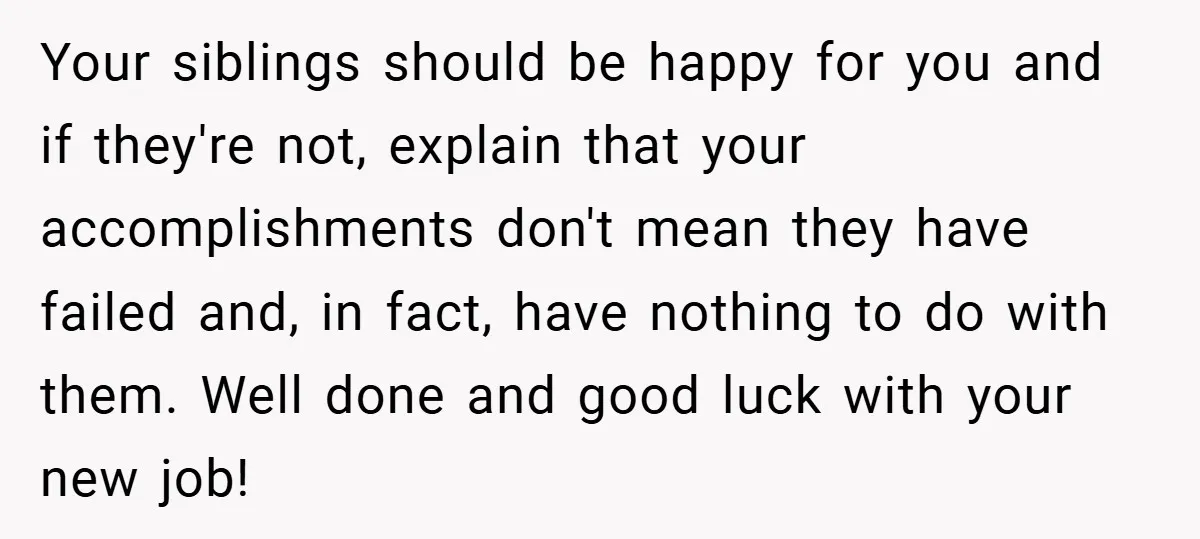 Your siblings should be happy for you and if they're not, explain that your accomplishments don't mean they have failed and, in fact, have nothing to do with them. Well...