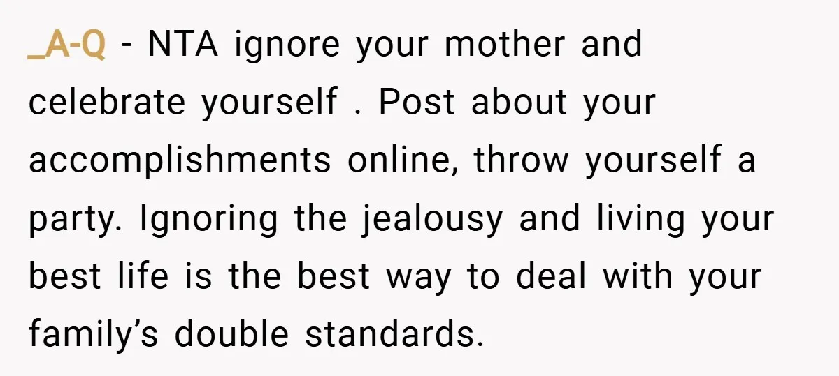 _A-Q − NTA ignore your mother and celebrate yourself . Post about your accomplishments online, throw yourself a party. Ignoring the jealousy and living your best life is the best...