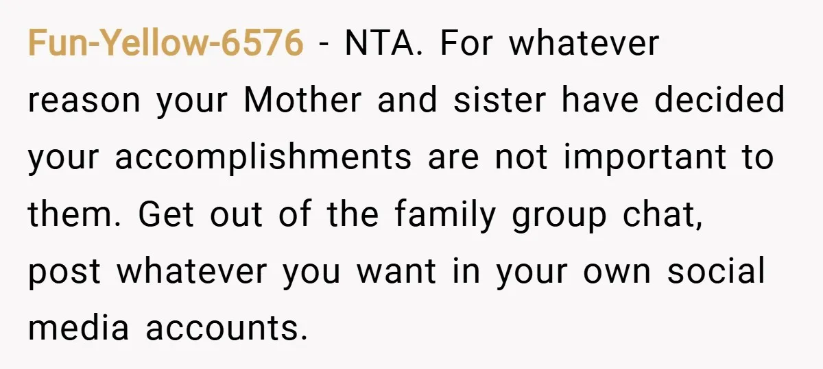 Fun-Yellow-6576 − NTA. For whatever reason your Mother and sister have decided your accomplishments are not important to them. Get out of the family group chat, post whatever you want...