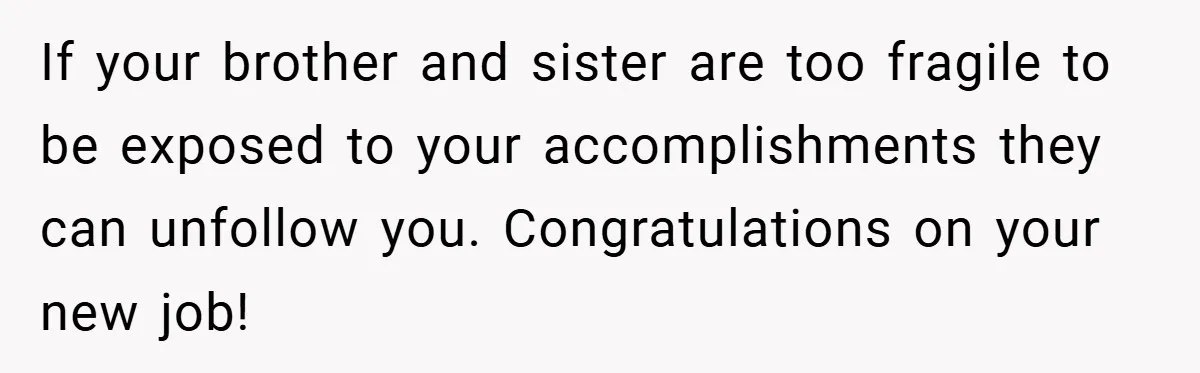 If your brother and sister are too fragile to be exposed to your accomplishments they can unfollow you. Congratulations on your new job!