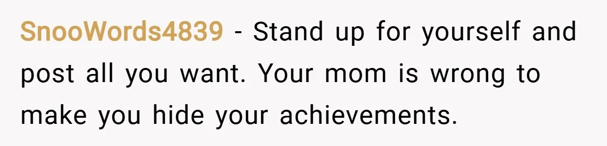 SnooWords4839 − Stand up for yourself and post all you want. Your mom is wrong to make you hide your achievements.