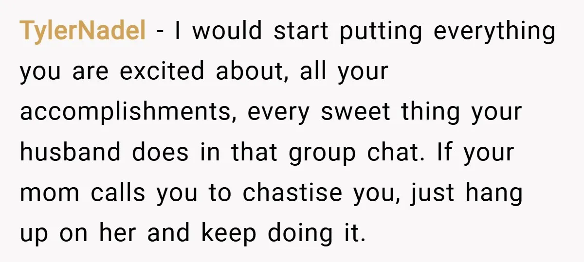 TylerNadel − I would start putting everything you are excited about, all your accomplishments, every sweet thing your husband does in that group chat. If your mom calls you to...