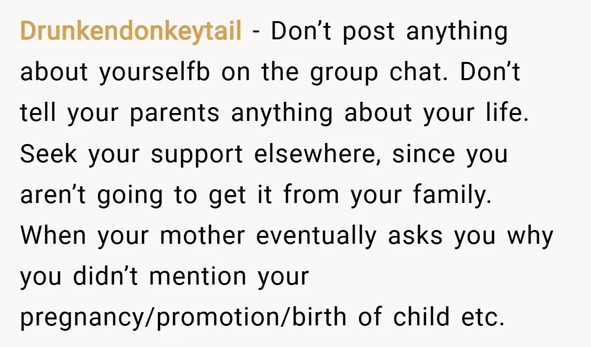Drunkendonkeytail − Don’t post anything about yourselfb on the group chat. Don’t tell your parents anything about your life. Seek your support elsewhere, since you aren’t going to get it...