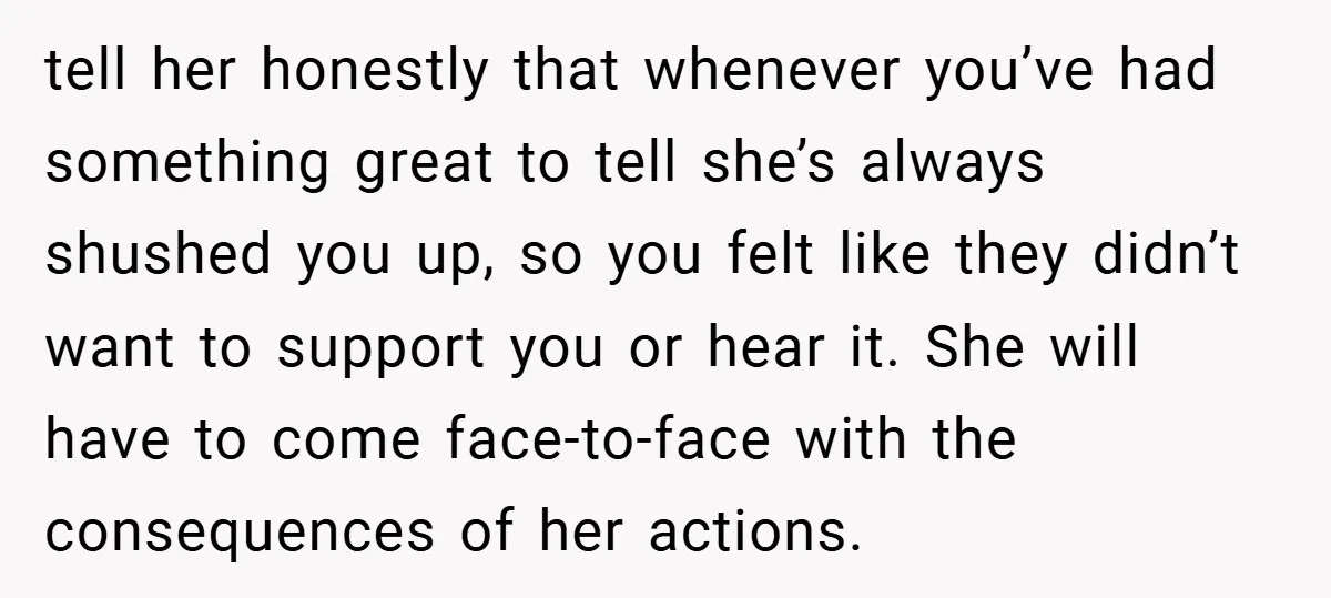tell her honestly that whenever you’ve had something great to tell she’s always shushed you up, so you felt like they didn’t want to support you or hear it. She...