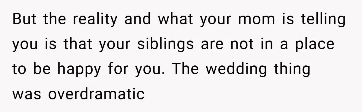 But the reality and what your mom is telling you is that your siblings are not in a place to be happy for you. The wedding thing was overdramatic