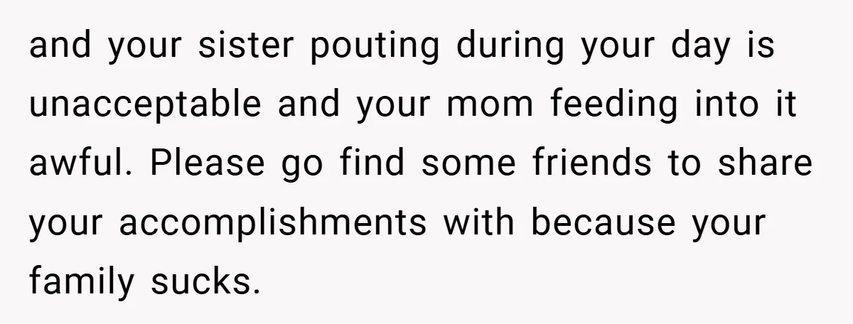 and your sister pouting during your day is unacceptable and your mom feeding into it awful. Please go find some friends to share your accomplishments with because your family sucks.