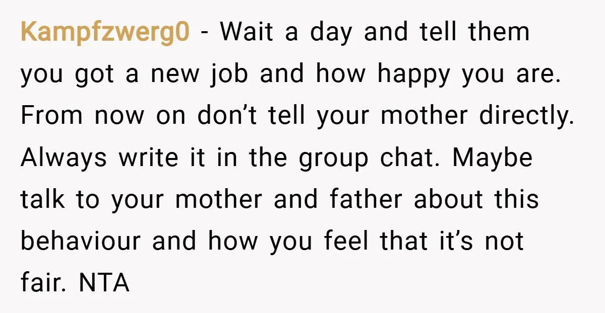 Kampfzwerg0 − Wait a day and tell them you got a new job and how happy you are. From now on don’t tell your mother directly. Always write it in...