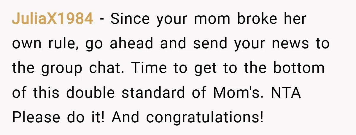 JuliaX1984 − Since your mom broke her own rule, go ahead and send your news to the group chat. Time to get to the bottom of this double standard of...