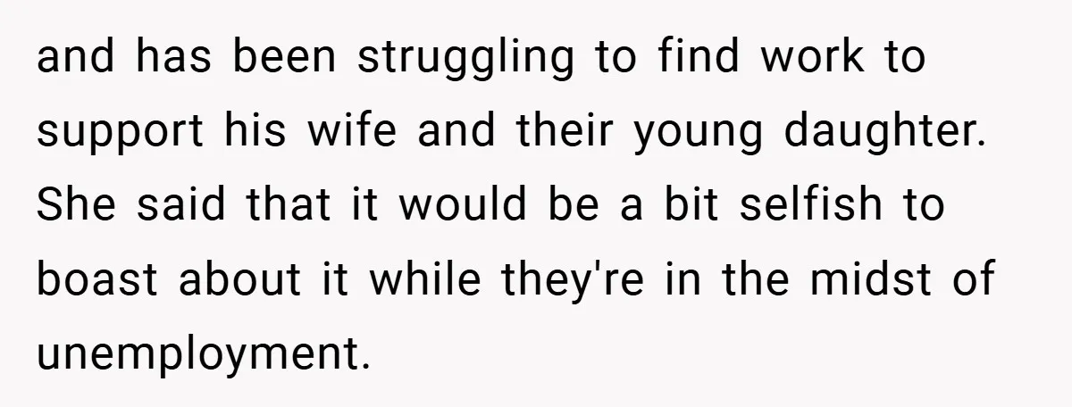 and has been struggling to find work to support his wife and their young daughter. She said that it would be a bit selfish to boast about it while they're...