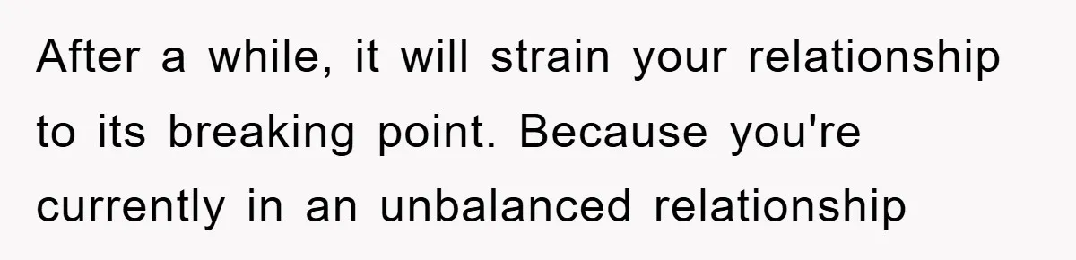 After a while, it will strain your relationship to its breaking point. Because you're currently in an unbalanced relationship