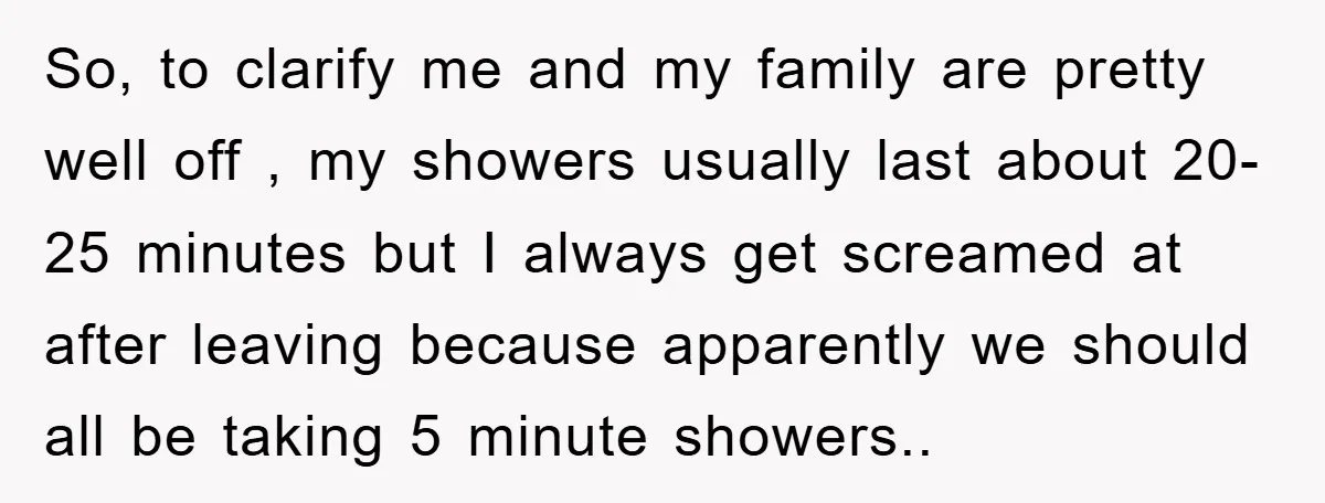 So, to clarify me and my family are pretty well off , my showers usually last about 20-25 minutes but I always get screamed at after leaving because apparently we...