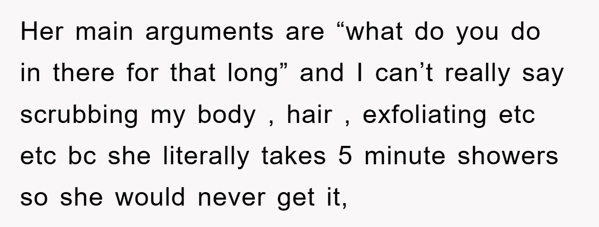 Her main arguments are “what do you do in there for that long” and I can’t really say scrubbing my body , hair , exfoliating etc etc bc she literally...