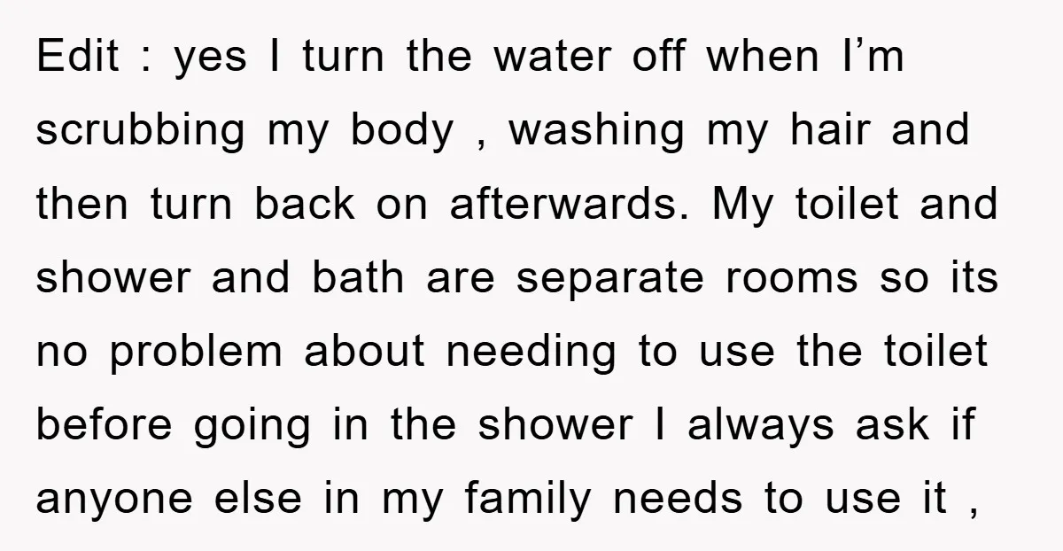 Edit : yes I turn the water off when I’m scrubbing my body , washing my hair and then turn back on afterwards. My toilet and shower and bath are...