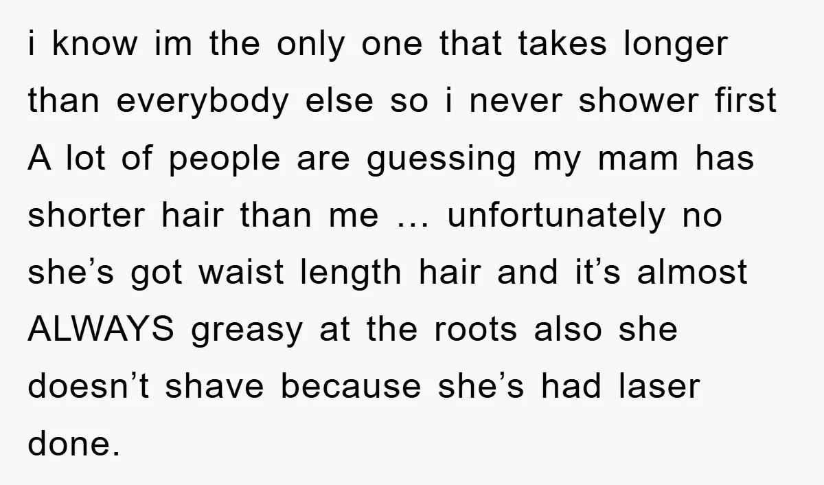 i know im the only one that takes longer than everybody else so i never shower first A lot of people are guessing my mam has shorter hair than me...
