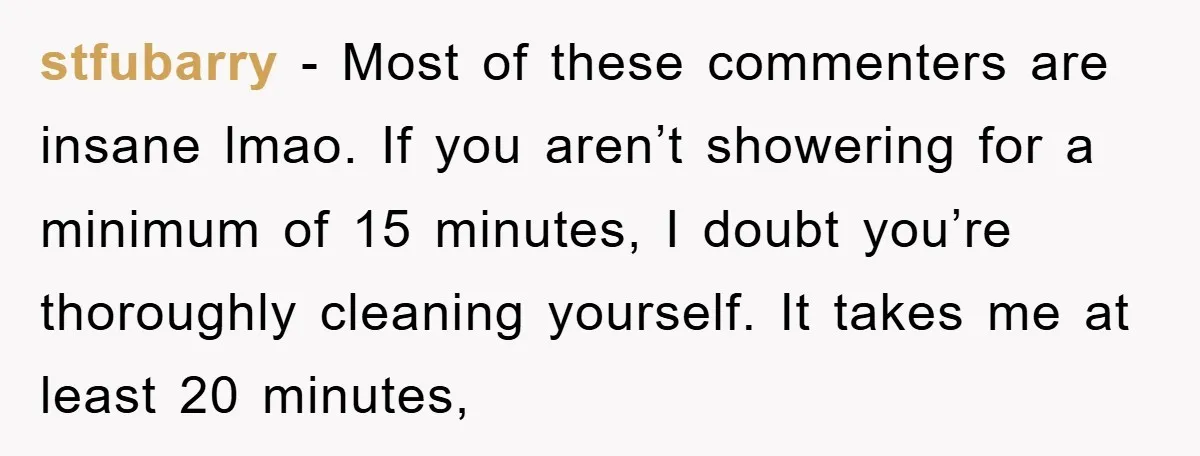 stfubarry − Most of these commenters are insane lmao. If you aren’t showering for a minimum of 15 minutes, I doubt you’re thoroughly cleaning yourself. It takes me at least...