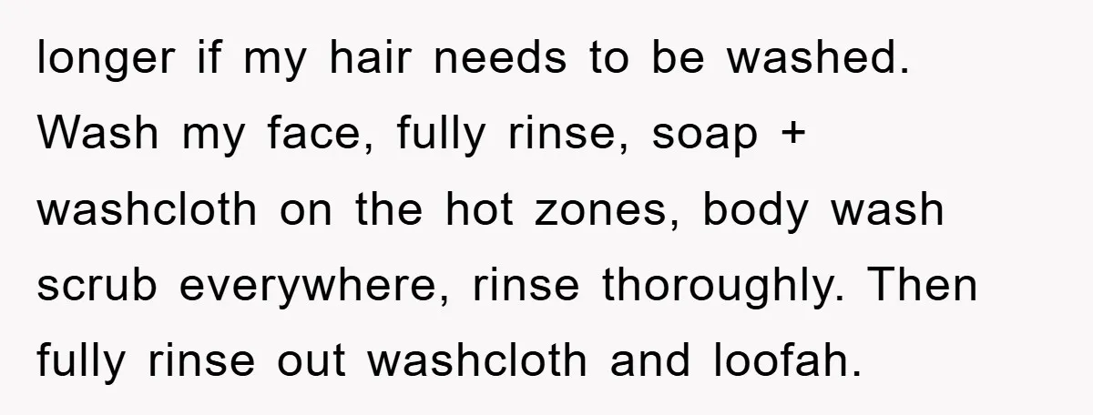 longer if my hair needs to be washed. Wash my face, fully rinse, soap + washcloth on the hot zones, body wash scrub everywhere, rinse thoroughly. Then fully rinse out...