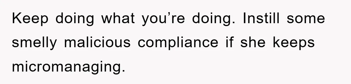 Keep doing what you’re doing. Instill some smelly malicious compliance if she keeps micromanaging.