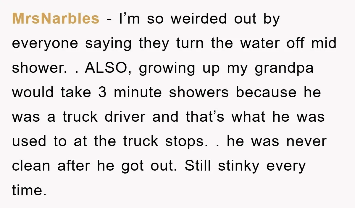MrsNarbles − I’m so weirded out by everyone saying they turn the water off mid shower. . ALSO, growing up my grandpa would take 3 minute showers because he was...