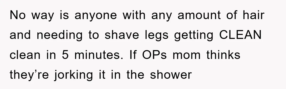 No way is anyone with any amount of hair and needing to shave legs getting CLEAN clean in 5 minutes. If OPs mom thinks they’re jorking it in the shower