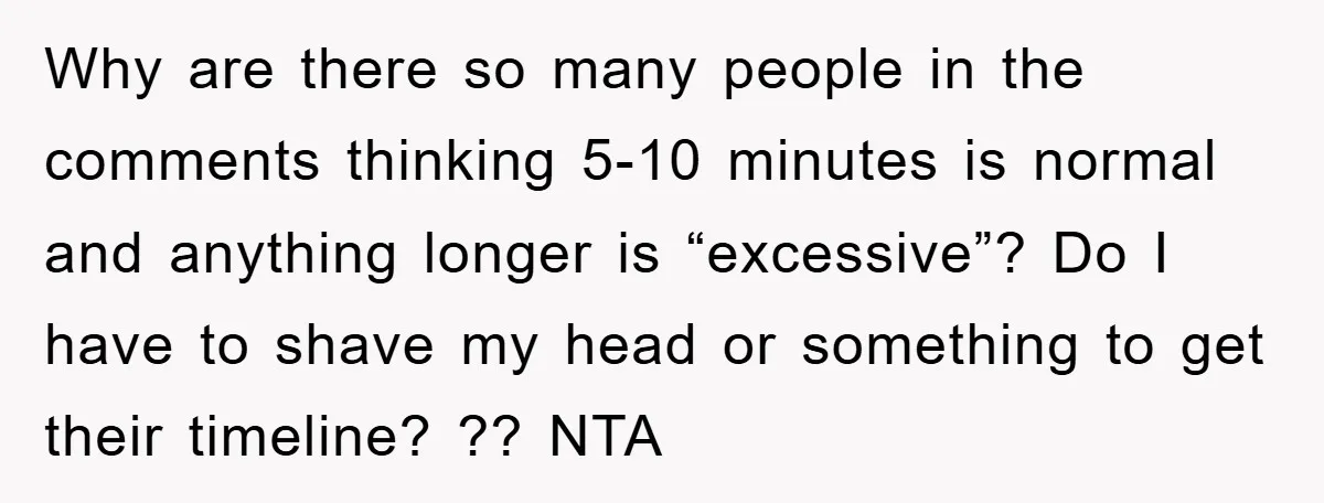 Why are there so many people in the comments thinking 5-10 minutes is normal and anything longer is “excessive”? Do I have to shave my head or something to get...