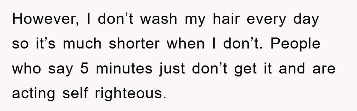 However, I don’t wash my hair every day so it’s much shorter when I don’t. People who say 5 minutes just don’t get it and are acting self righteous.