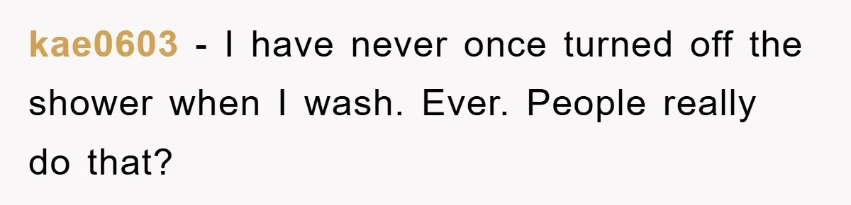 kae0603 − I have never once turned off the shower when I wash. Ever. People really do that?