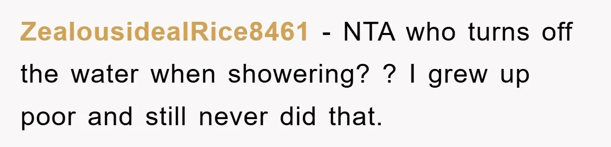 ZealousidealRice8461 − NTA who turns off the water when showering? ? I grew up poor and still never did that.