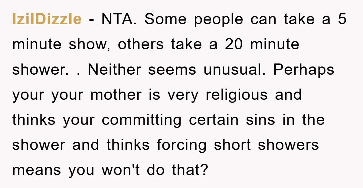 IzilDizzle − NTA. Some people can take a 5 minute show, others take a 20 minute shower. . Neither seems unusual. Perhaps your your mother is very religious and thinks...