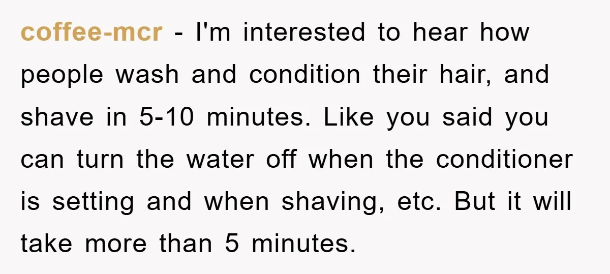 coffee-mcr − I'm interested to hear how people wash and condition their hair, and shave in 5-10 minutes. Like you said you can turn the water off when the conditioner...