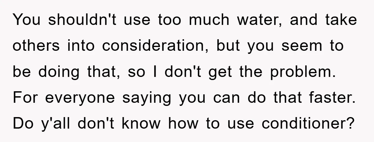 You shouldn't use too much water, and take others into consideration, but you seem to be doing that, so I don't get the problem. For everyone saying you can do...