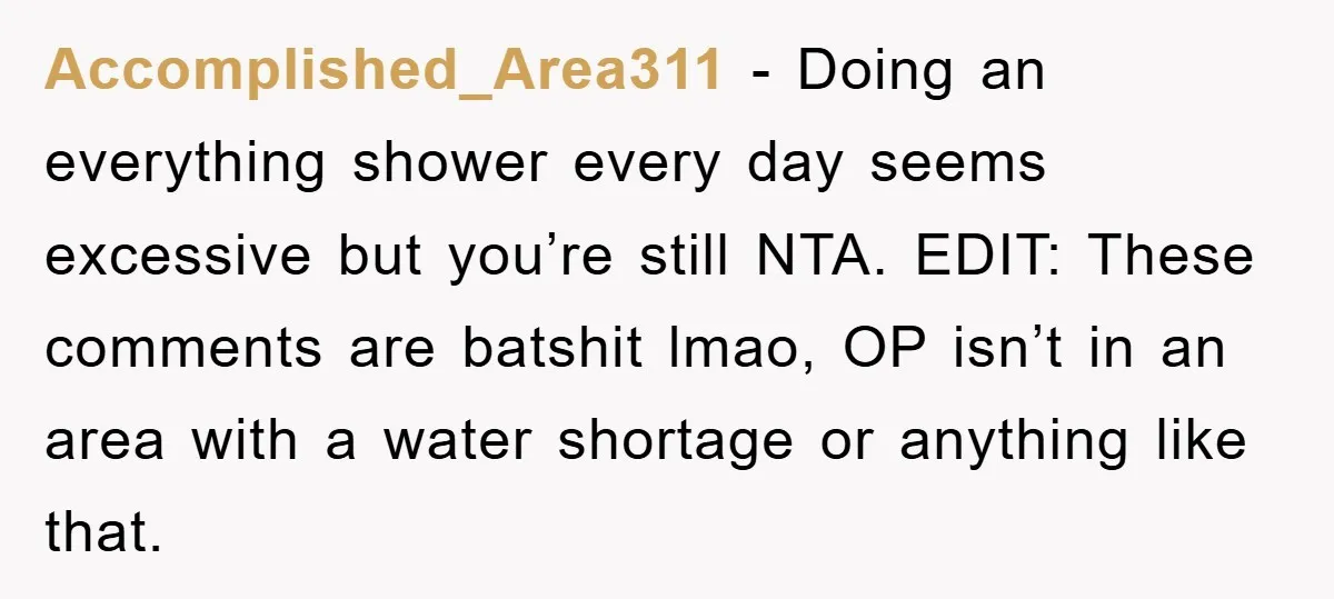 Accomplished_Area311 − Doing an everything shower every day seems excessive but you’re still NTA. EDIT: These comments are batshit lmao, OP isn’t in an area with a water shortage or...
