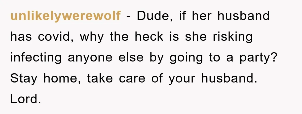 unlikelywerewolf - Dude, if her husband has covid, why the heck is she risking infecting anyone else by going to a party? Stay home, take care of your husband. Lord.
