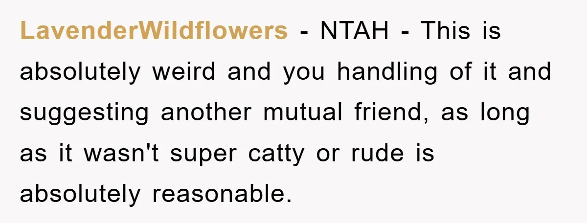 LavenderWildflowers - NTAH - This is absolutely weird and you handling of it and suggesting another mutual friend, as long as it wasn't super catty or rude is absolutely reasonable.