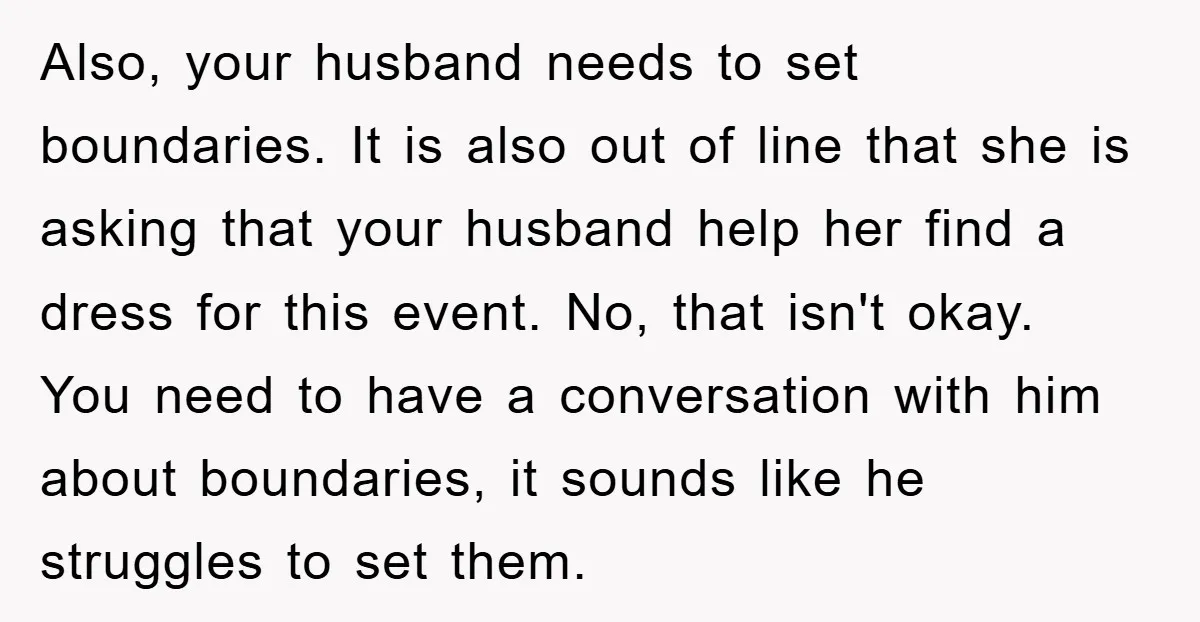 Also, your husband needs to set boundaries. It is also out of line that she is asking that your husband help her find a dress for this event. No, that...