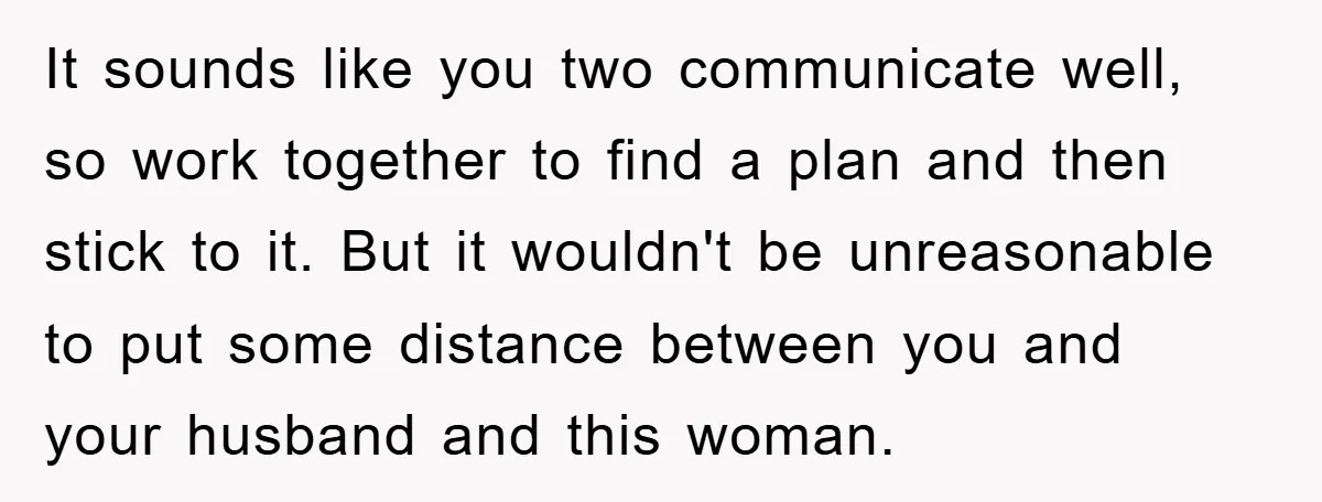 It sounds like you two communicate well, so work together to find a plan and then stick to it. But it wouldn't be unreasonable to put some distance between you...