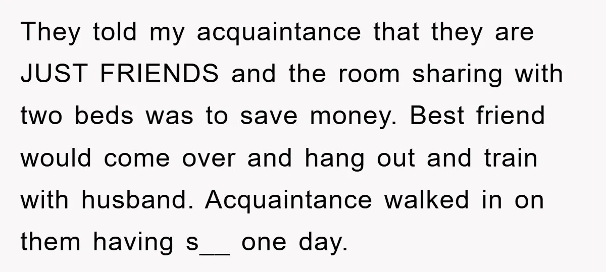 They told my acquaintance that they are JUST FRIENDS and the room sharing with two beds was to save money. Best friend would come over and hang out and train...