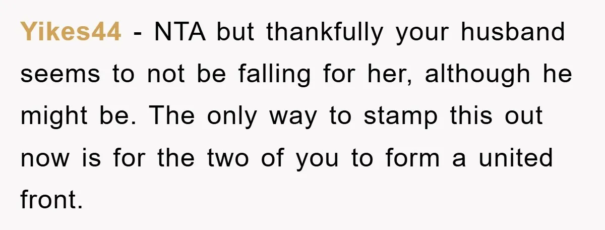 Yikes44 - NTA but thankfully your husband seems to not be falling for her, although he might be. The only way to stamp this out now is for the two...