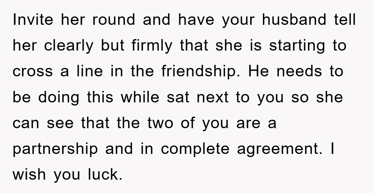 Invite her round and have your husband tell her clearly but firmly that she is starting to cross a line in the friendship. He needs to be doing this while...